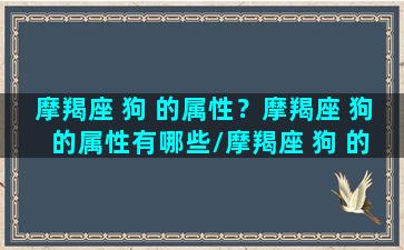 摩羯座 狗 的属性？摩羯座 狗 的属性有哪些/摩羯座 狗 的属性？摩羯座 狗 的属性有哪些-我的网站